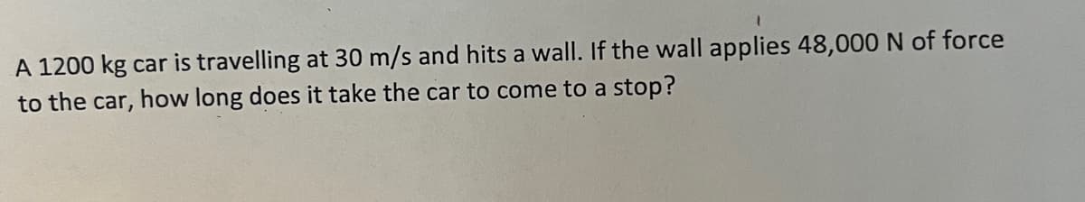 A 1200 kg car is travelling at 30 m/s and hits a wall. If the wall applies 48,000 N of force
to the car, how long does it take the car to come to a stop?
