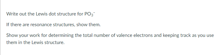 Write out the Lewis dot structure for PO3
If there are resonance structures, show them.
Show your work for determining the total number of valence electrons and keeping track as you use
them in the Lewis structure.
