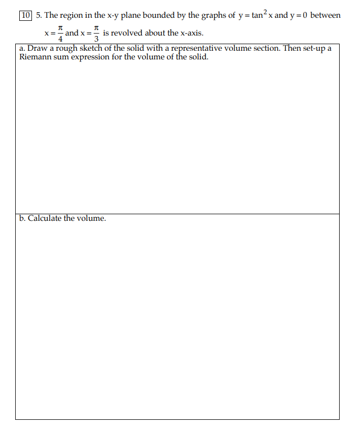 10 5. The region in the x-y plane bounded by the graphs of y = tan?x and y = 0 between
п
п
x = " and x =" is revolved about the x-axis.
3
a. Draw a rough sketch of the solid with a representative volume section. Then set-up a
Riemann sum expression for the volume of the solid.
b. Calculate the volume.
