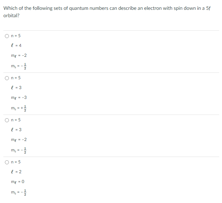 Which of the following sets of quantum numbers can describe an electron with spin down in a 5f
orbital?
On = 5
l = 4
mg = -2
m, = -
On = 5
l = 3
me = -3
m, = +
On = 5
l = 3
mg = -2
m; = -
O n = 5
l = 2
me = 0
1
m, = -
1/2
