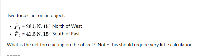 Two forces act on an object:
F = 26.5 N, 15° North of West
F, = 41.5 N, 15° South of East
What is the net force acting on the object? Note: this should require very little calculation.
