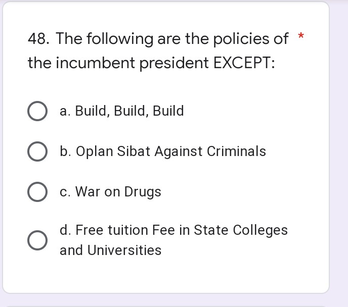 48. The following are the policies of *
the incumbent president EXCEPT:
a. Build, Build, Build
O b. Oplan Sibat Against Criminals
O c. War on Drugs
d. Free tuition Fee in State Colleges
and Universities
