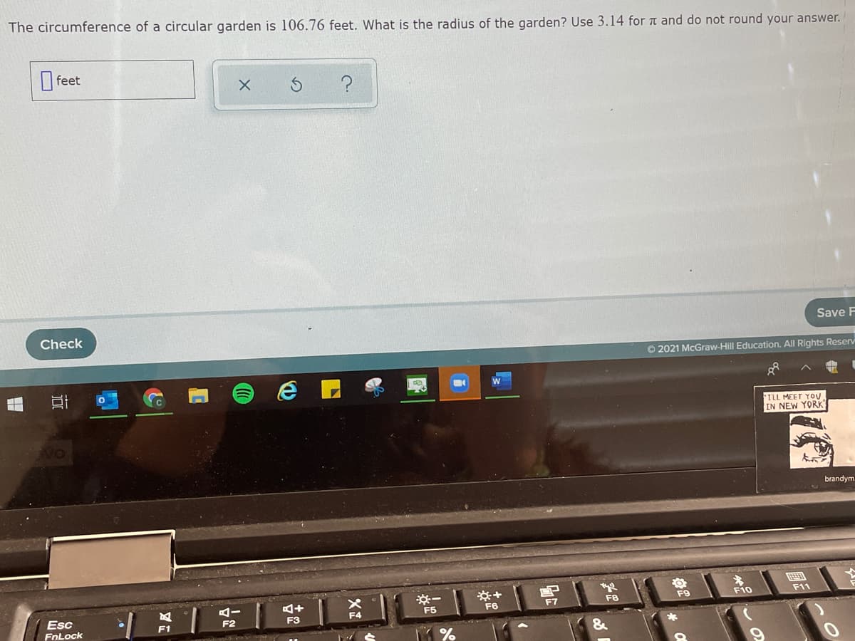 The circumference of a circular garden is 106.76 feet. What is the radius of the garden? Use 3.14 for t and do not round your answer.
feet
Check
Save F
O 2021 McGraw-Hill Education. All Rights Reserv
*ILL MEET YOU
IN NEW YORK
brandym
含
F9
F11
Esc
FnLock
F6
F8
F10
F5
F7
F1
F2
F3
&
