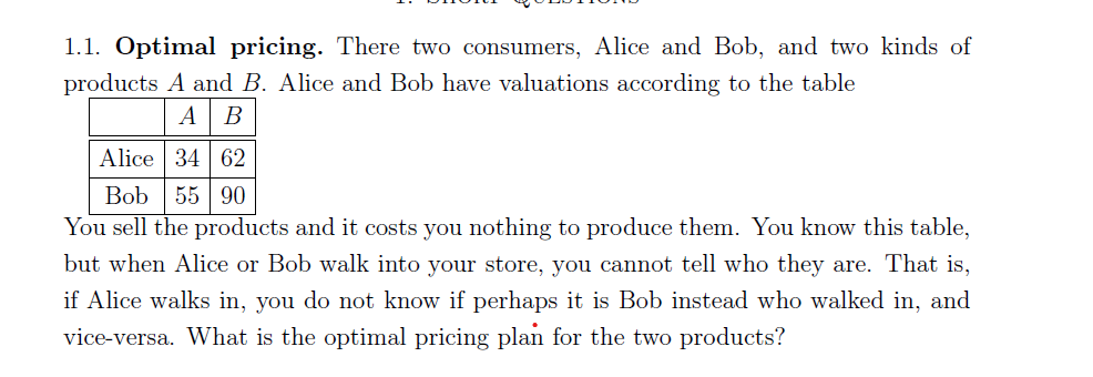 1.1. Optimal pricing. There two consumers, Alice and Bob, and two kinds of
products A and B. Alice and Bob have valuations according to the table
AB
Alice 34 62
Bob 55 90
You sell the products and it costs you nothing to produce them. You know this table,
but when Alice or Bob walk into your store, you cannot tell who they are. That is,
if Alice walks in, you do not know if perhaps it is Bob instead who walked in, and
vice-versa. What is the optimal pricing plan for the two products?