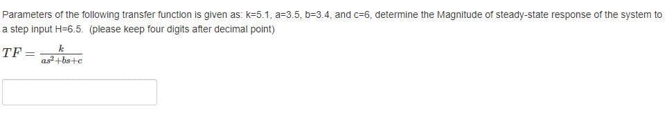 Parameters of the following transfer function is given as: k=5.1, a=3.5, b=3.4, and c=6, determine the Magnitude of steady-state response of the system to
a step input H=6.5. (please keep four digits after decimal point)
TF
as+bs+c
