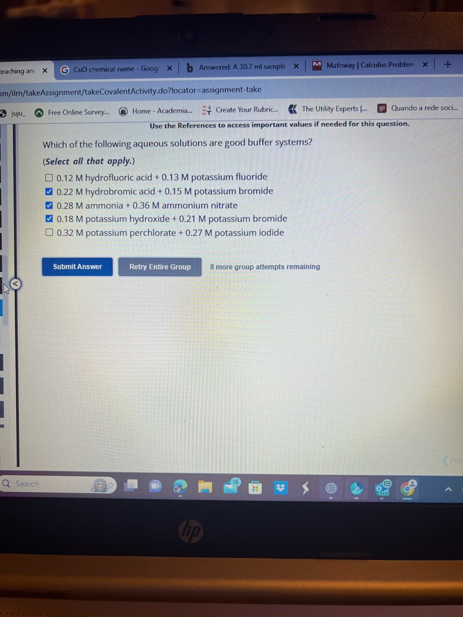 teaching and X G CuO chemical name - Goog X
om/ilm/takeAssignment/takeCovalentActivity.do?locator-assignment-take
juju_
Q Search
Free Online Survey...
M Mathway | Calculus Problem
b Answered: A 30.7 ml sample x
Which of the following aqueous solutions are good buffer systems?
(Select all that apply.)
Home - Academia... Create Your Rubric... The Utility Experts |...
Use the References to access important values if needed for this question.
0.12 M hydrofluoric acid + 0.13 M potassium fluoride
0.22 M hydrobromic acid + 0.15 M potassium bromide
✔ 0.28 M ammonia + 0.36 M ammonium nitrate
Submit Answer
✔ 0.18 M potassium hydroxide + 0.21 M potassium bromide
□ 0.32 M potassium perchlorate + 0.27 M potassium iodide
Retry Entire Group 8 more group attempts remaining
X
#
+
g1 Quando a rede soci...