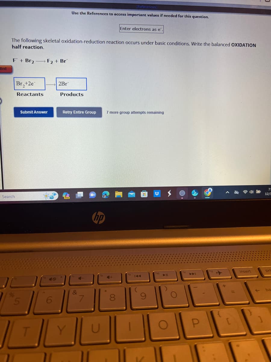 ted
Search
The following skeletal oxidation-reduction reaction occurs under basic conditions. Write the balanced OXIDATION
half reaction.
F+Br₂-F₂ + Br
Br₂+2e
Reactants
Submit Answer
L
T
71
[References]
Use the References to access important values if needed for this question.
2Br
Products
Retry Entire Group 7 more group attempts remaining
&
4-
7
11
Enter electrons as e.
00
8
P
+
<
insert
t
7:
12/
prt