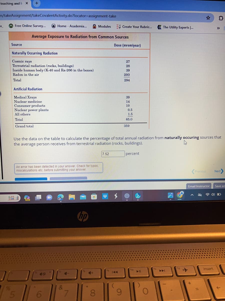 teaching and 1. x
n/takeAssignment/takeCovalentActivity.do?locator=assignment-take
u_
Free Online Survey...
+
Source
Naturally Occurring Radiation
Cosmic rays
Terrestrial radiation (rocks, buildings)
Inside human body (K-40 and Ra-266 in the bones)
Radon in the air
Total
Artificial Radiation
Medical Xrays
Nuclear medicine
Consumer products
Nuclear power plants
All others
Total
Grand total
70
9
Average Exposure to Radiation from Common Sources
5
PRE
Home - Academia...
An error has been detected in your answer. Check for typos.
miscalculations etc. before submitting your answer.
48
6
***
&
Use the data on the table to calculate the percentage of total annual radiation from naturally occuring sources that
the average person receives from terrestrial radiation (rocks, buildings).
4
4-
7
hp
Modules Create Your Rubric...
•
4+
8
Dose (mrem/year)
7.52
27
28
39
200
294
9
39
14
10
0.5
1.5.
65.0
359
percent
ho
O
The Utility Experts ...
f11
▶▶
A
f12
Previous
Email Instructor
❤
insert
Next>
Save an
O