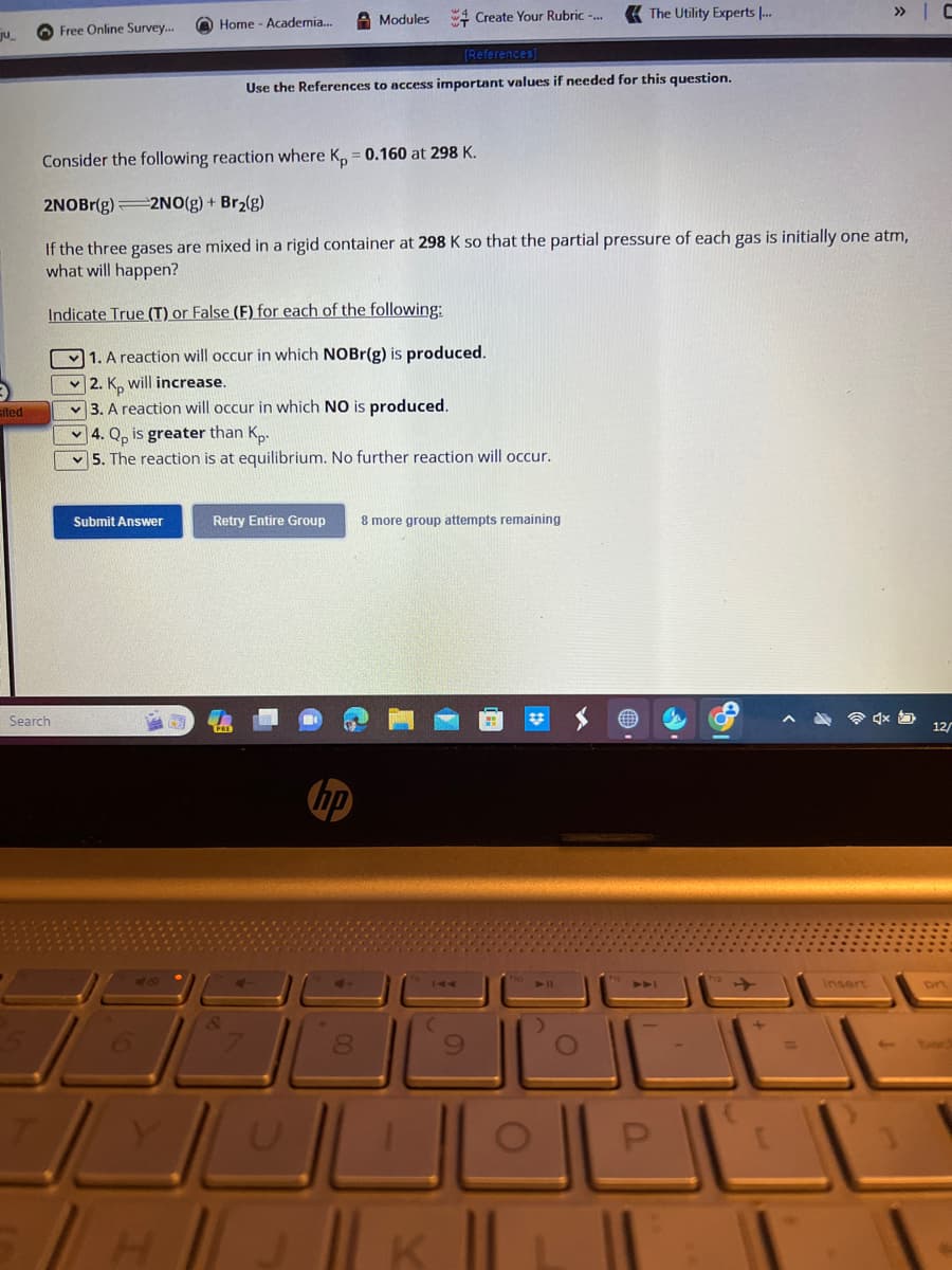 ju
sited
Free Online Survey...
Search
Home - Academia...
Submit Answer
Retry Entire Group
Modules
[References]
Use the References to access important values if needed for this question.
Consider the following reaction where Kp = 0.160 at 298 K.
2NOBr(g) 2NO(g) + Br₂(g)
If the three gases are mixed in a rigid container at 298 K so that the partial pressure of each gas is initially one atm,
what will happen?
Indicate True (T) or False (F) for each of the following:
1. A reaction will occur in which NOBr(g) is produced.
2. K, will increase.
3. A reaction will occur in which NO is produced.
4. Qp is greater than Kp.
5. The reaction is at equilibrium. No further reaction will occur.
hp
8
Create Your Rubric -...
8 more group attempts remaining
|| K
The Utility Experts ...
E
P
insert
» C
4x
12/
bac