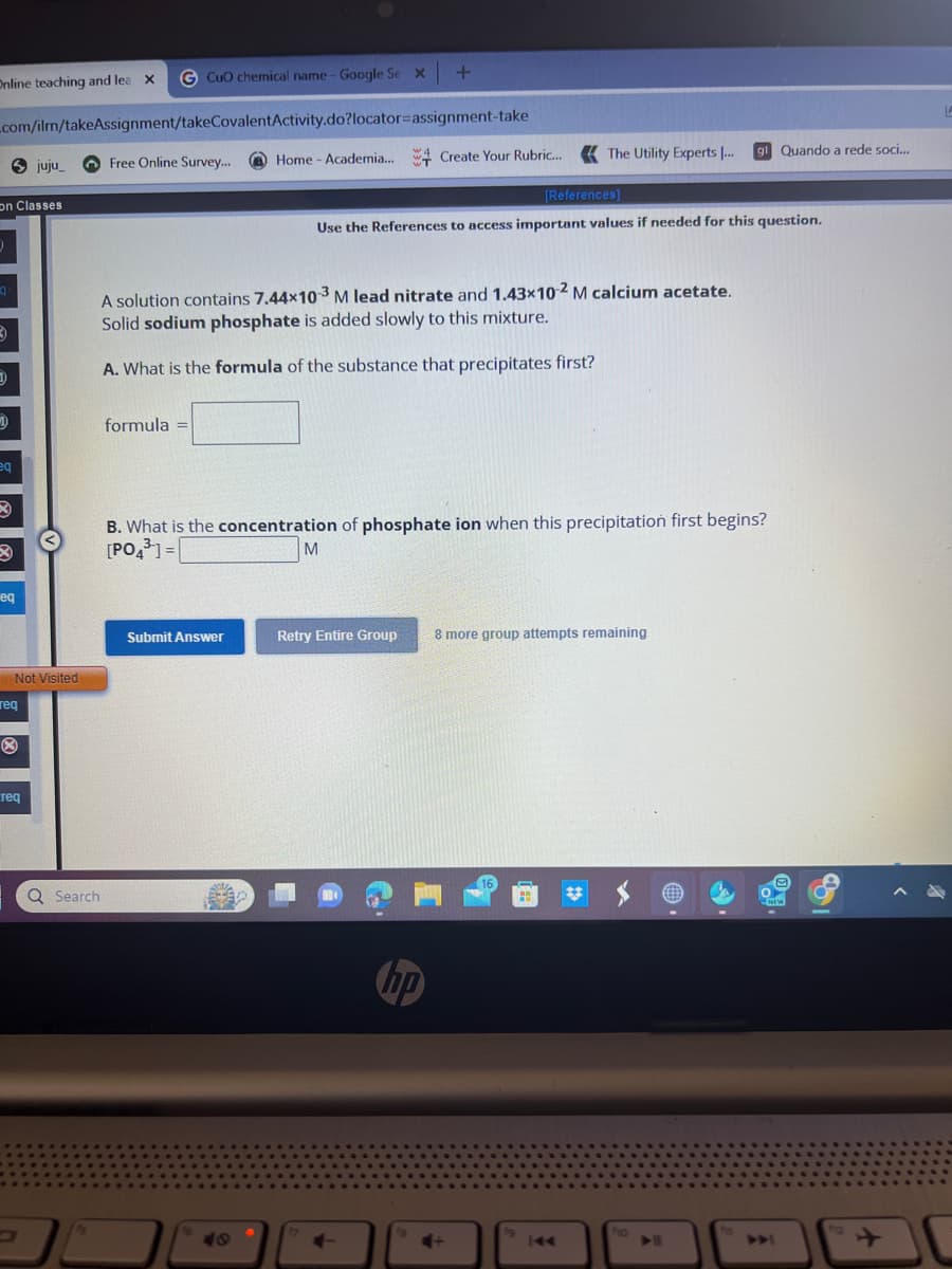 - Google Se x +
Online teaching and lea X G CuO chemical name - Google Se X
_com/ilm/takeAssignment/takeCovalentActivity.do?locator-assignment-take
on Classes
q
3
D
Sjuju_
4
eq
eq
Not Visited
req
Ⓡ
req
Free Online Survey...
Q Search
formula =
Home - Academia... Create Your Rubric... The Utility Experts ...
A solution contains 7.44x10-3 M lead nitrate and 1.43x10-2 M calcium acetate.
Solid sodium phosphate is added slowly to this mixture.
A. What is the formula of the substance that precipitates first?
Submit Answer
W
Use the References to access important values if needed for this question.
M
B. What is the concentration of phosphate ion when this precipitation first begins?
[PO4³] =
+
[References]
Retry Entire Group 8 more group attempts remaining
hp
4+
16
g1 Quando a rede soci...
fo
fa
NEW
ta