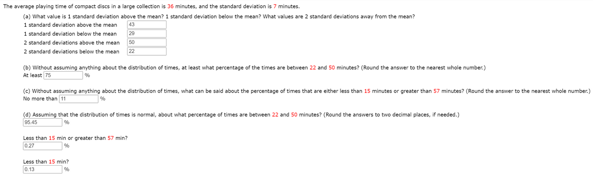 The average playing time of compact discs in a large collection is 36 minutes, and the standard deviation is 7 minutes.
(a) What value is 1 standard deviation above the mean? 1 standard deviation below the mean? What values are 2 standard deviations away from the mean?
1 standard deviation above the mean
43
1 standard deviation below the mean
29
2 standard deviations above the mean
50
2 standard deviations below the mean
22
(b) Without assuming anything about the distribution of times, at least what percentage of the times are between 22 and 50 minutes? (Round the answer to the nearest whole number.)
At least 75
%
(c) Without assuming anything about the distribution of times, what can be said about the percentage of times that are either less than 15 minutes or greater than 57 minutes? (Round the answer to the nearest whole number.)
No more than 11
%
(d) Assuming that the distribution of times is normal, about what percentage of times are between 22 and 50 minutes? (Round the answers to two decimal places, if needed.)
95.45
%
Less than 15 min or greater than 57 min?
0.27
%
Less than 15 min?
0.13
%
