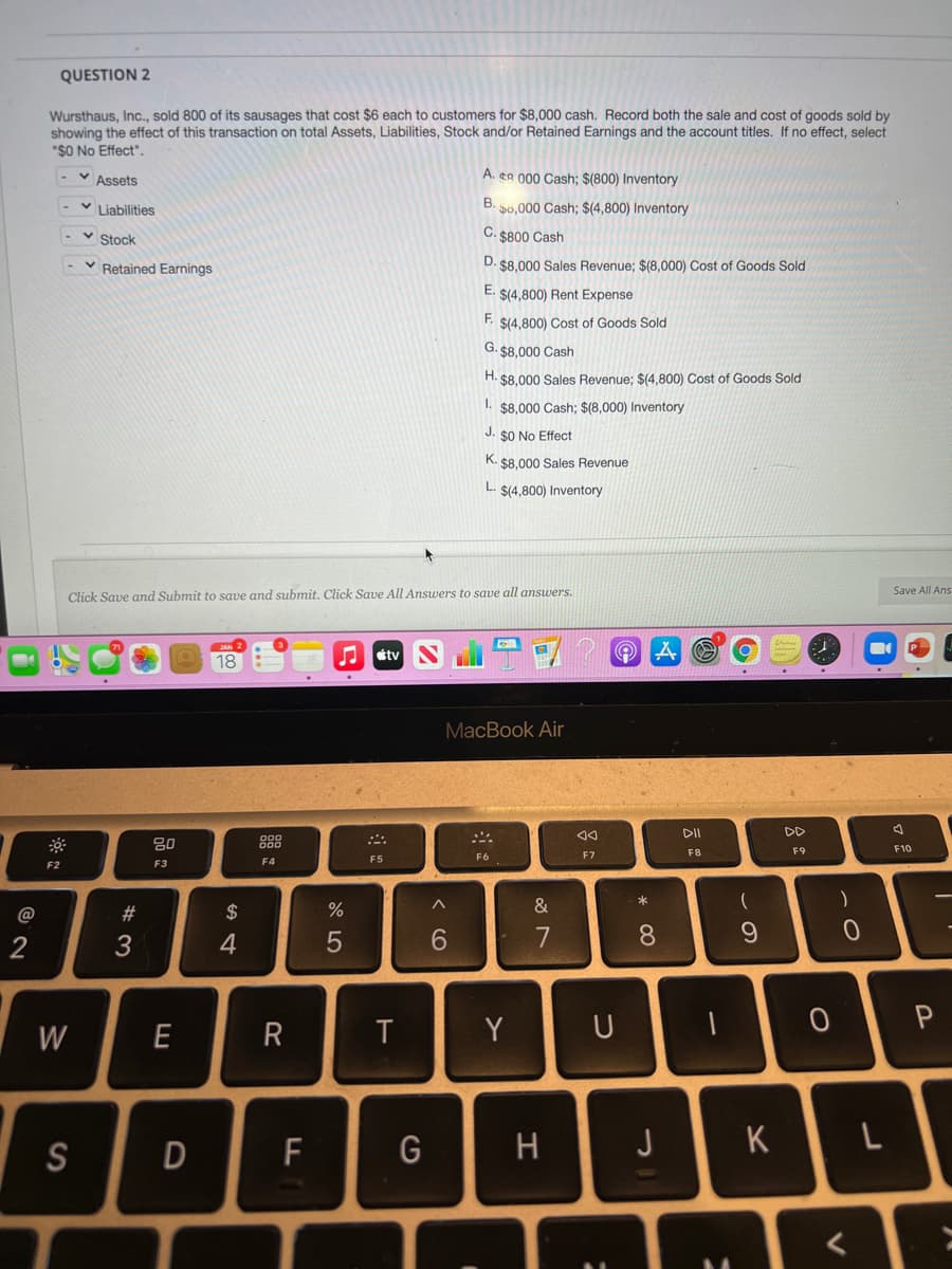 QUESTION 2
Wursthaus, Inc., sold 800 of its sausages that cost $6 each to customers for $8,000 cash. Record both the sale and cost of goods sold by
showing the effect of this transaction on total Assets, Liabilities, Stock and/or Retained Earnings and the account titles. If no effect, select
"$O No Effect".
v Assets
A. eR 000 Cash; $(800) Inventory
Liabilities
B. p0,000 Cash; $(4,800) Inventory
v Stock
C. 5800 Cash
v Retained Earnings
D. $8,000 Sales Revenue; $(8,000) Cost of Goods Sold
E. $(4,800) Rent Expense
F. $(4,800) Cost of Goods Sold
G. $8,000 Cash
H. $8,000 Sales Revenue: $(4.800) Cost of Goods Sold
1. $8.000 Cash; $(8,000) Inventory
J. sO No Effect
K. $8.000 Sales Revenue
L. $(4,800) Inventory
Save All Ans
Click Save and Submit to save and submit. Click Save All Answers to save all answers.
étv
18
MacBook Air
DD
80
888
F8
F9
F10
F6
F7
F3
F4
F5
F2
@
#3
2$
%
&
2
3
4
6.
7
8.
W
Y
S
F
G
H
J
K
R
D
