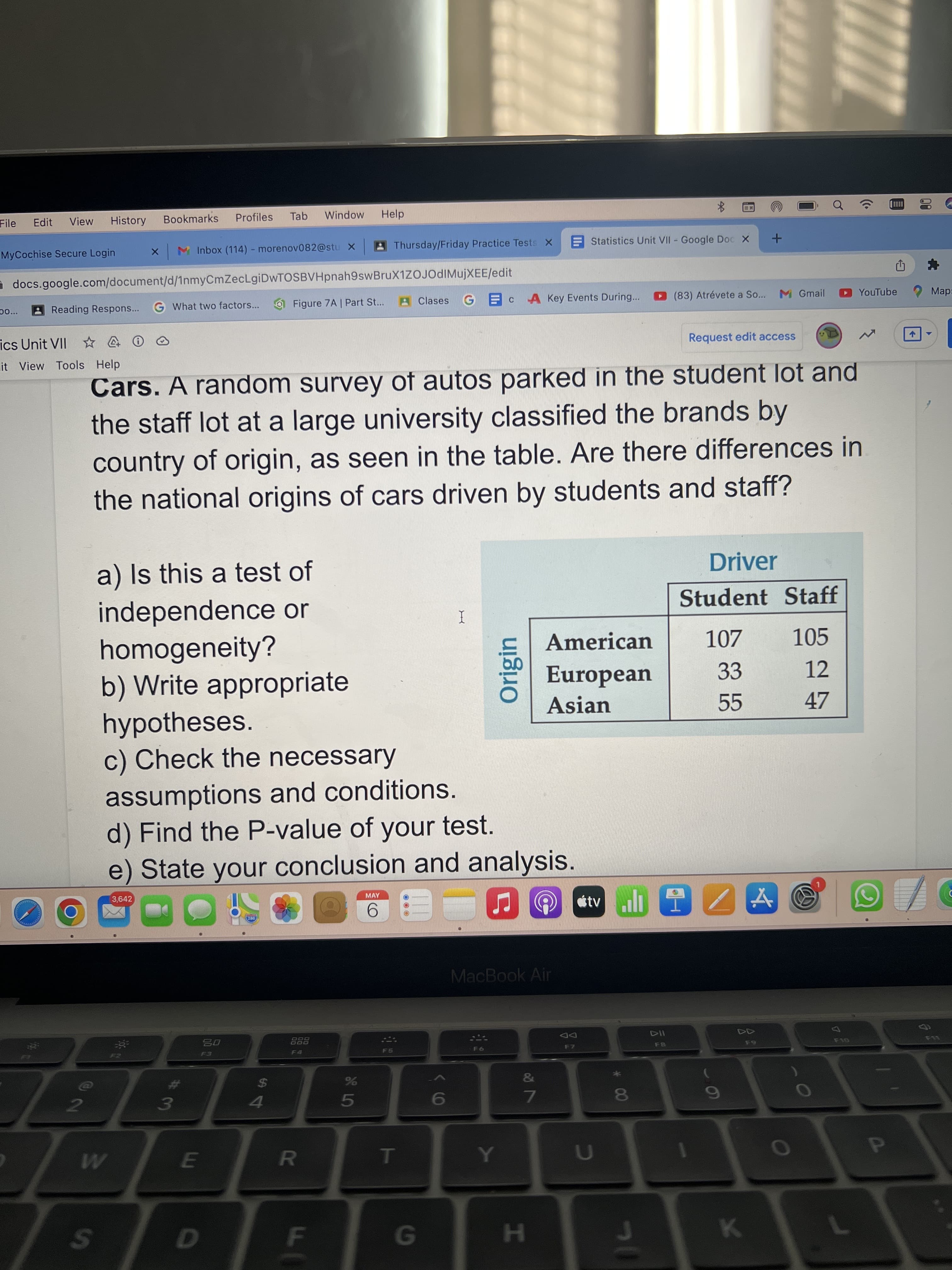 00
の)
Origin
FI
R
%24
File
Edit
View
History
Bookmarks
Profiles
Tab
Window
Help
M Inbox (114) - morenov082@stu X
Thursday/Friday Practice Tests X
E Statistics Unit VII Google Doc X
MyCochise Secure Login
docs.google.com/document/d/1nmyCmZecLgiDwTOSBVHpnah9swBruX1ZOJOdIMujXEE/edit
Reading Respons... G What two factors...
Figure 7A | Part St...
AClases
A Key Events During...
(83) Atrévete a So...
M Gmail
YouTube 2 Map:
p0...
ics Unit VII ☆ @ 0
Request edit access
it View Tools Help
Cars. A random survey of autos parked in the student lot and
the staff lot at a large university classified the brands by
country of origin, as seen in the table. Are there differences in
the national origins of cars driven by students and staff?
a) Is this a test of
Driver
Student Staff
independence or
homogeneity?
b) Write appropriate
hypotheses.
c) Check the necessary
I
American
107
105
European
33
12
Asian
47
assumptions and conditions.
d) Find the P-value of your test.
e) State your conclusion and analysis.
3,642
MAY
6.
MacBook Air
DD
F7
888
F5
%24
41
&
%23
7.
6
5.
HE
24
