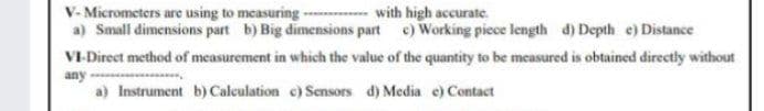 V- Micrometers are using to measuring - with high accurate.
a) Small dimensions part b) Big dimensions part e) Working piece length d) Depth e) Distance
VI-Direct method of measurement in which the value of the quantity to be measured is obtained directly without
any
a) Instrument b) Calculation c) Sensors d) Media e) Contact
