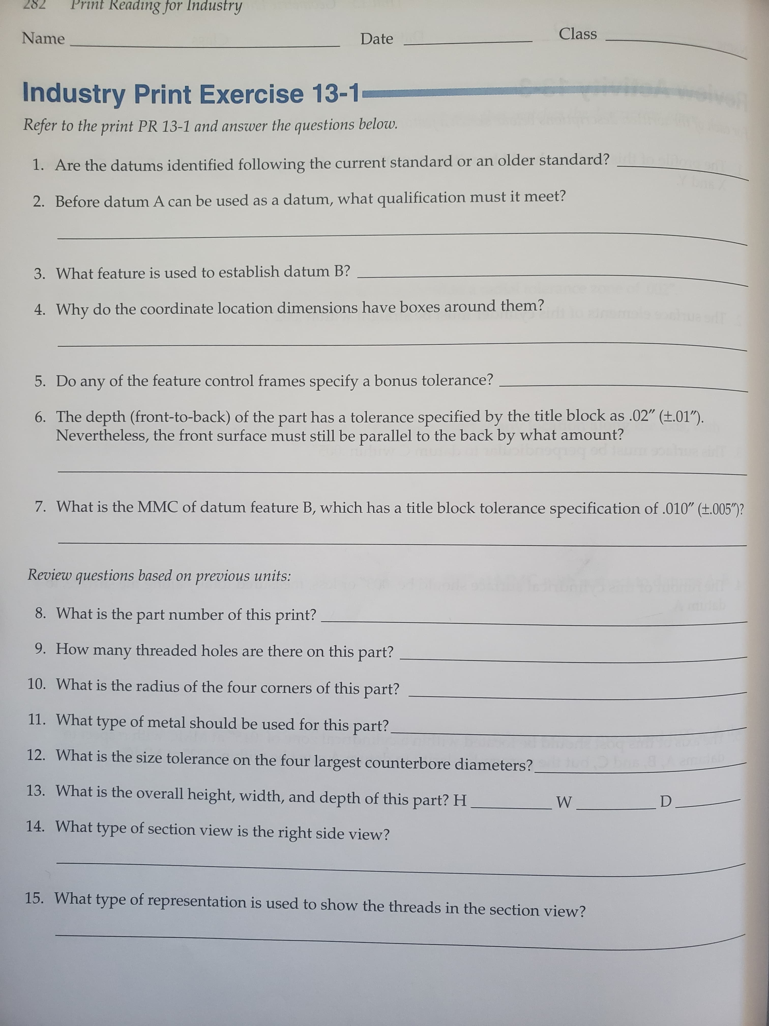 Print Reading for Industry
282
Class
Name
Date
Industry Print Exercise 13-1
Refer to the print PR 13-1 and answer the questions below.
1. Are the datums identified following the current standard or an older standard?
2. Before datum A can be used as a datum, what qualification must it meet?
3. What feature is used to establish datum B?
4. Why do the coordinate location dimensions have boxes around them?
5. Do any of the feature control frames specify a bonus tolerance?
6. The depth (front-to-back) of the part has a tolerance specified by the title block as .02" (t.01").
Nevertheless, the front surface must still be parallel to the back by what amount?
7. What is the MMC of datum feature B, which has a title block tolerance specification of .010" (t.005")?
Review questions based on
previous units:
8. What is the part number of this print?
9. How many threaded holes are there on this part?
10. What is the radius of the four corners of this part?
11. What type of metal should be used for this part?
12. What is the size tolerance on the four largest counterbore diameters?
13. What is the overall height, width, and depth of this part? H
W
14. What type of section view is the right side view?
15. What type of representation is used to show the threads in the section view?
