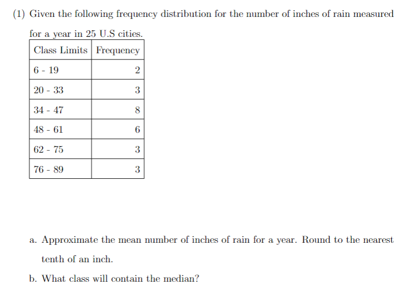 (1) Given the following frequency distribution for the number of inches of rain measured
for a year in 25 U.S cities.
Class Limits Frequency
6 - 19
20 - 33
34 - 47
48-61
62 - 75
76 - 89
2
3
8
6
3
3
a. Approximate the mean number of inches of rain for a year. Round to the nearest
tenth of an inch.
b. What class will contain the median?