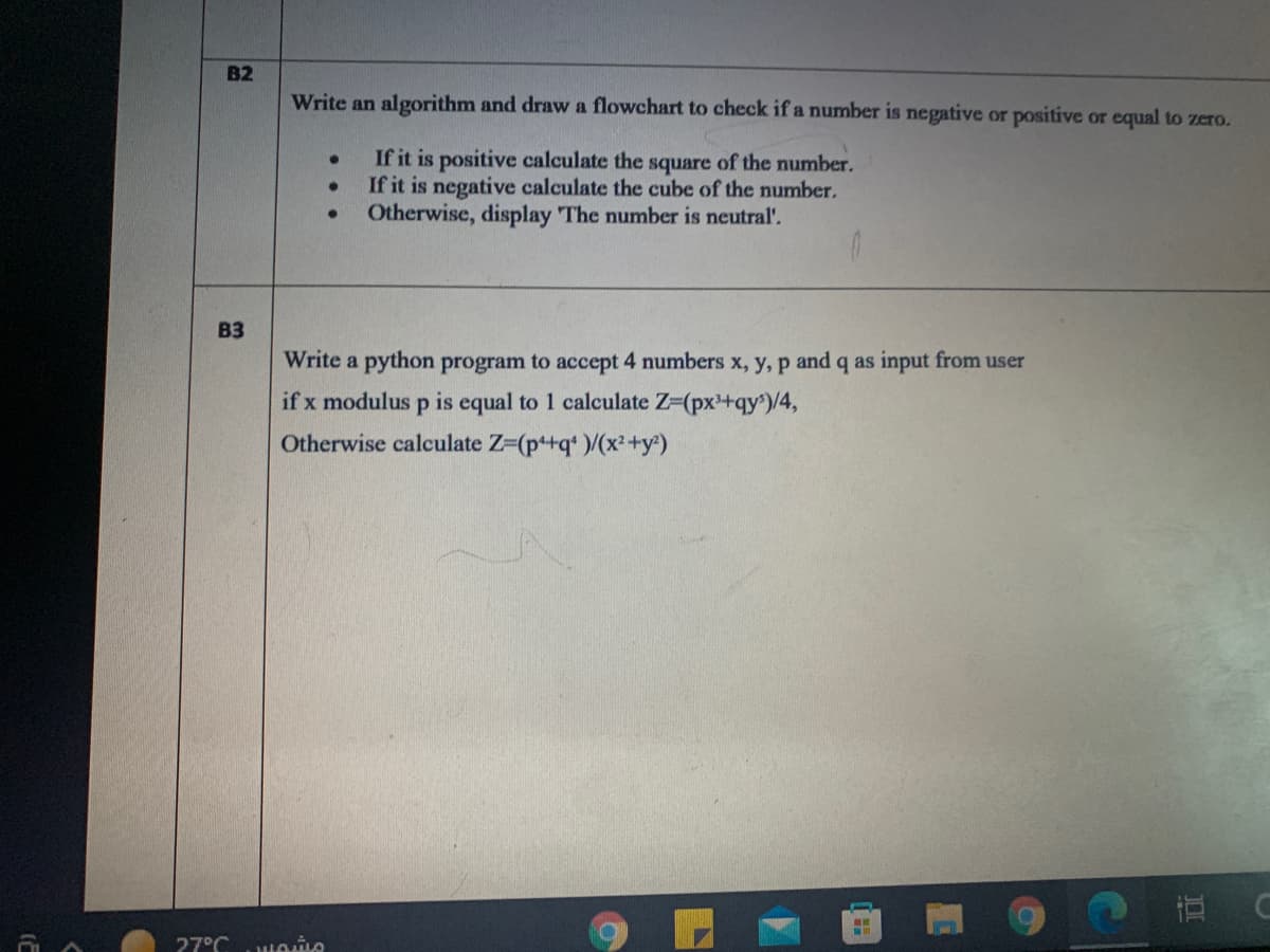 B2
Write an algorithm and draw a flowchart to check if a number is negative or positive or equal to zero.
If it is positive calculate the square of the number.
If it is negative calculate the cube of the number.
Otherwise, display The number is neutral'.
B3
Write a python program to accept 4 numbers x, y, p and q as input from user
if x modulus p is equal to 1 calculate Z-(px+qy)/4,
Otherwise calculate Z-(p+q* )/(x²+y)
27°C
