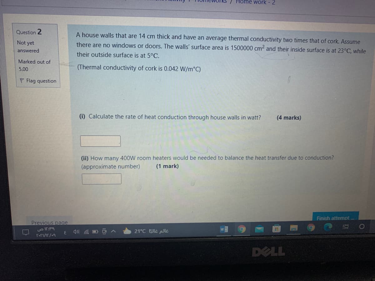 7 Home work - 2
Question 2
A house walls that are 14 cm thick and have an average thermal conductivity two times that of cork. Assume
Not yet
there are no windows or doors. The walls' surface area is 1500000 cm2 and their inside surface is at 23°C, while
answered
their outside surface is at 5°C.
Marked out of
5.00
(Thermal conductivity of cork is 0.042 W/m°C)
P Flag question
(i) Calculate the rate of heat conduction through house walls in watt?
(4 marks)
(ii) How many 400W room heaters would be needed to balance the heat transfer due to conduction?
(approximate number)
(1 mark)
Finish attempt.
Previous page
21°C le pile
DELL
