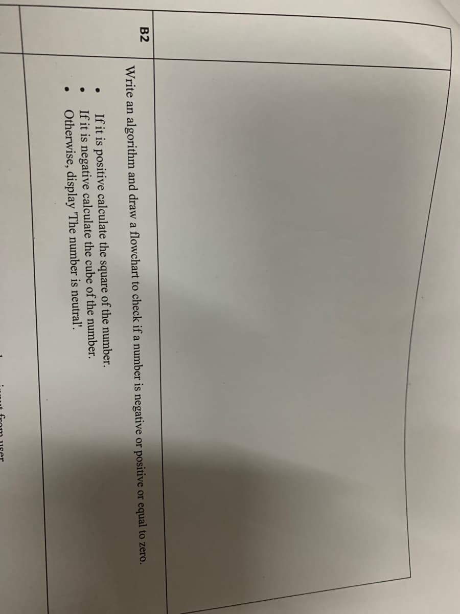 B2
Write an algorithm and draw a flowchart to check if a number is negative or positive or equal to zero.
If it is positive calculate the square of the number.
If it is negative calculate the cube of the number.
Otherwise, display 'The number is neutral'.
