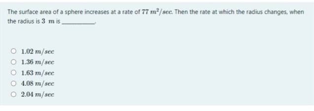 The surface area of a sphere increases at a rate of 77 m2/ sec. Then the rate at which the radius changes, when
the radius is 3 m is
O 1.02 m/sec
O 1.36 m/sec
O 1.63 m/sec
O 4.08 m/sec
O 2.04 m/sec
