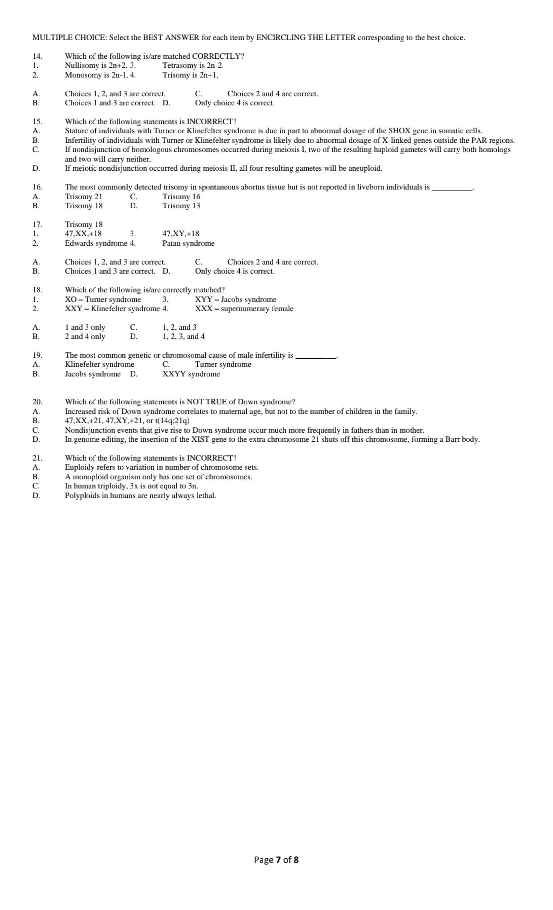 MULTIPLE CHOICE: Select the BEST ANSWER for each item by ENCIRCLING THE LETTER corresponding to the best choice.
14.
Which of the following is/are matched CORRECTLY?
Nullisomy is 2n+2. 3.
Monosomy is 2n-1. 4.
Tetrasomy is 2n-2.
Trisomy is 2n+1.
1.
2.
Choices 1, 2, and 3 are correct.
Choices 1 and 3 are correct. D.
А.
С.
Choices 2 and
are correct.
B.
Only choice 4 is correct.
15.
Which of the following statements is INCORRECT?
Stature of individuals with Turner or Klinefelter syndrome is due in part to abnormal dosage of the SHOX gene in somatic cells.
Infertility of individuals with Turner or Klinefelter syndrome is likely due to abnormal dosage of X-linked genes outside the PAR regions.
If nondisjunction of homologous chromosomes occurred during meiosis I, two of the resulting haploid gametes will carry both homologs
and two will carry neither.
If meiotic nondisjunction occurred during meiosis II, all four resulting gametes will be aneuploid.
A.
В.
С.
D.
16.
The most commonly detected trisomy in spontaneous abortus tissue but is not reported in liveborn individuals is
Trisomy 21
Trisomy 18
Trisomy 16
Trisomy 13
A.
С.
В.
D.
17.
Trisomy 18
47,XX,+18
Edwards syndrome 4.
1.
3.
47,XY,+18
2.
Patau syndrome
А.
Choices 1, 2, and 3 are correct.
Choices 1 and 3 are correct. D.
С.
Choices 2 and
are correct.
В.
Only choice 4 is correct.
18.
Which of the following is/are correctly matched?
XO - Turner syndrome
XXY – Klinefelter syndrome 4.
XYY - Jacobs syndrome
XXX - supernumerary female
1.
3.
2.
1 and 3 only
2 and 4 only
A.
C.
1, 2, and 3
1, 2, 3, and 4
В.
D.
19.
The most common genetic or chromosomal cause of male infertility is
Klinefelter syndrome
Jacobs syndrome D.
A.
С.
Turner syndrome
В.
XXYY syndrome
20.
Which of the following statements is NOT TRUE of Down syndrome?
Increased risk of Down syndrome correlates to maternal age, but not to the number of children in the family.
47,XX,+21, 47,XY,+21, or t(14q:21q)
Nondisjunction events that give rise to Down syndrome occur much more frequently in fathers than in mother.
In genome editing, the insertion of the XIST gene to the extra chromosome 21 shuts off this chromosome, forming a Barr body.
A.
В.
С.
D.
21.
Which of the following statements is INCORRECT?
Euploidy refers to variation in number of chromosome sets.
A monoploid organism only has one set of chromosomes.
In human triploidy, 3x is not equal to 3n.
Polyploids in humans are nearly always lethal.
A.
В.
С.
D.
Page 7 of 8
