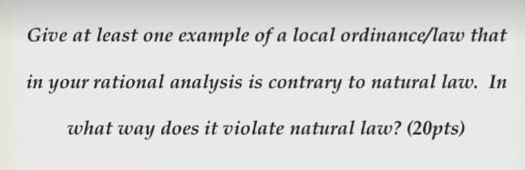 Give at least one example of a local ordinance/law that
in your rational analysis is contrary to natural law. In
what way does it violate natural law? (20pts)
