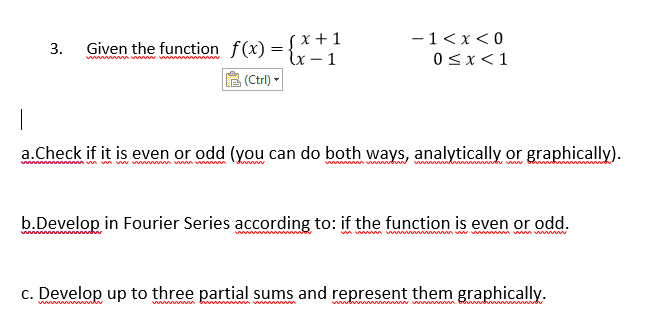 (x +1
lx – 1
(Ctrl) -
-1<x<0
3.
Given the function f(x) =
w n w ww w
0<x<1
a.Check if it is even or odd (you can do both ways, analytically or graphically).
w mvn m w w m ww m
b.Develop in Fourier Series according to: if the function is even or odd.
c. Develop up to three partial sums and represent them graphically.
ww w ng
