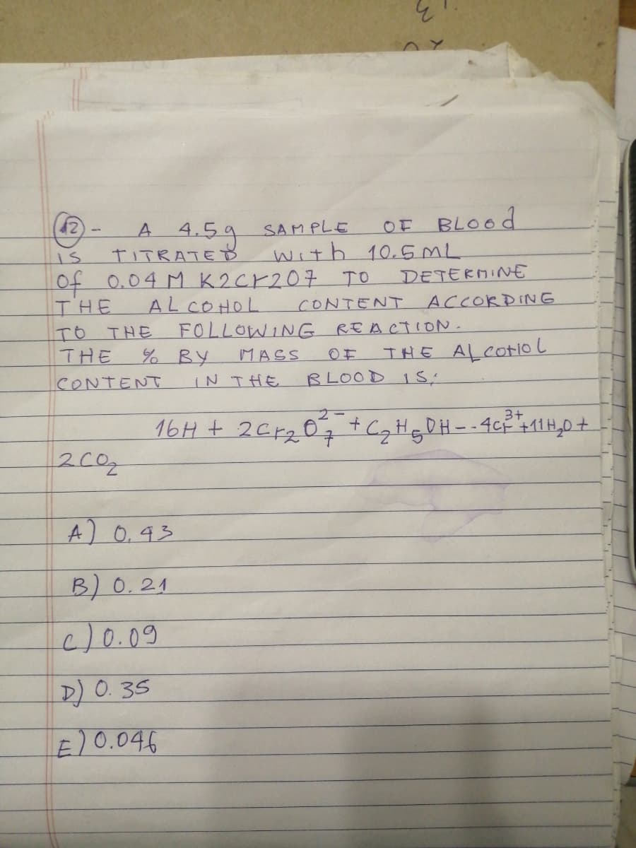 4.5g
TITRATED
OF BLOOD
with 10.5ML
A
SAMPLE
of
0.04 M K2CK207 TO
DETERMINE
AL COHOL
FOLLOWING REA CTION.
% BY
IN THE
ACCOKDING
THE
TO THE
THE
CONTENT
○主
THE ALCotioL
MASS
BLOOD 1 S,
CONTENT
3+
16H + 2Cr2 07 +C,HgDH- -4cP 411H,0+
200
A) 0.93
B) 0.24
c/0.09
D) 0.35
E)0.046
