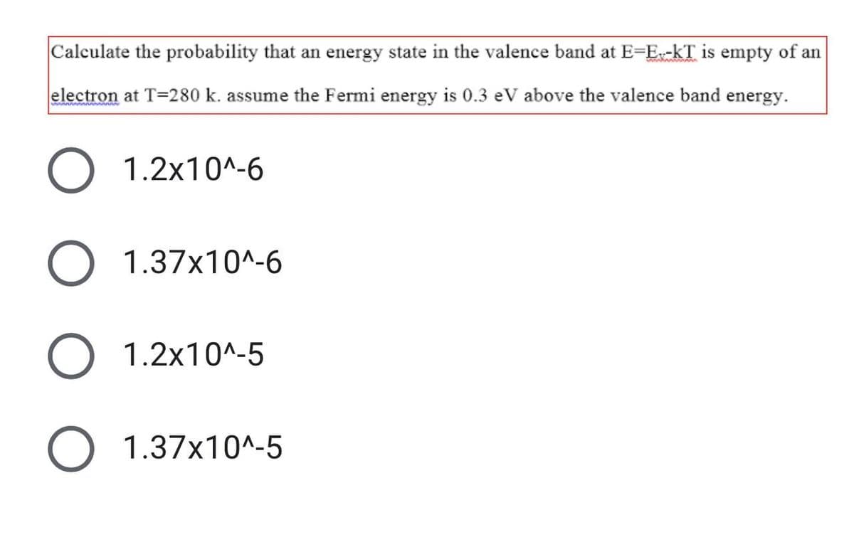 Calculate the probability that an energy state in the valence band at E=E-kT is empty of an
electron at T=280 k. assume the Fermi energy is 0.3 eV above the valence band energy.
1.2x10^-6
O 1.37x10^-6
1.2x10^-5
1.37x10^-5
