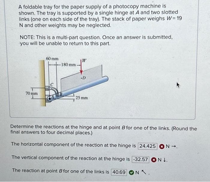 A foldable tray for the paper supply of a photocopy machine is
shown. The tray is supported by a single hinge at A and two slotted
links (one on each side of the tray). The stack of paper weighs W=19
N and other weights may be neglected.
NOTE: This is a multi-part question. Once an answer is submitted,
you will be unable to return to this part.
60 mm
-180 mm
·D
70 mm
25 mm
Determine the reactions at the hinge and at point B for one of the links. (Round the
final answers to four decimal places.)
The horizontal component of the reaction at the hinge is 24.425 N→.
The vertical component of the reaction at the hinge is -32.57 N.
The reaction at point B for one of the links is 40.69 NX.