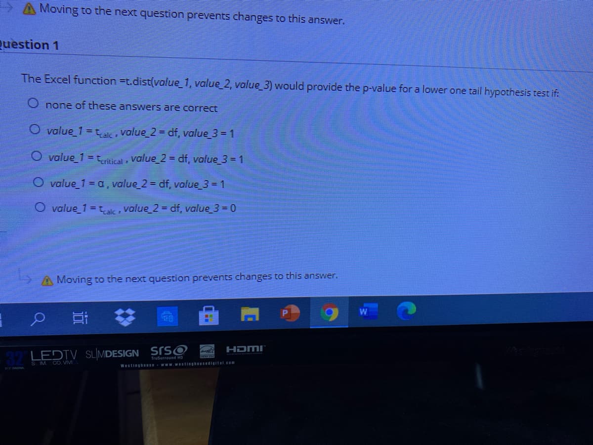 A Moving to the next question prevents dhanges to this answer.
Question 1
The Excel function=t.dist(volue_1, value_2, value_3) would provide the p-value for a lower one tail hypothesis test if.
none of these answers are correct
O value_1 =tak, value_2 = df, value 3 = 1
O value_1=tntical value_2 = df, volue_3 = 1
O value_1 = a, value_2 = df, value 3 = 1
O value 1= tak value_2 = df, value 3 = 0
A Moving to the next question prevents changes to this answer.
HDMI"
LEDTV SLIMDESIGN SIS©
TruSurround HD
S IM. CO. VIVI
WestinghouSe
www.westinghousedigital.com
