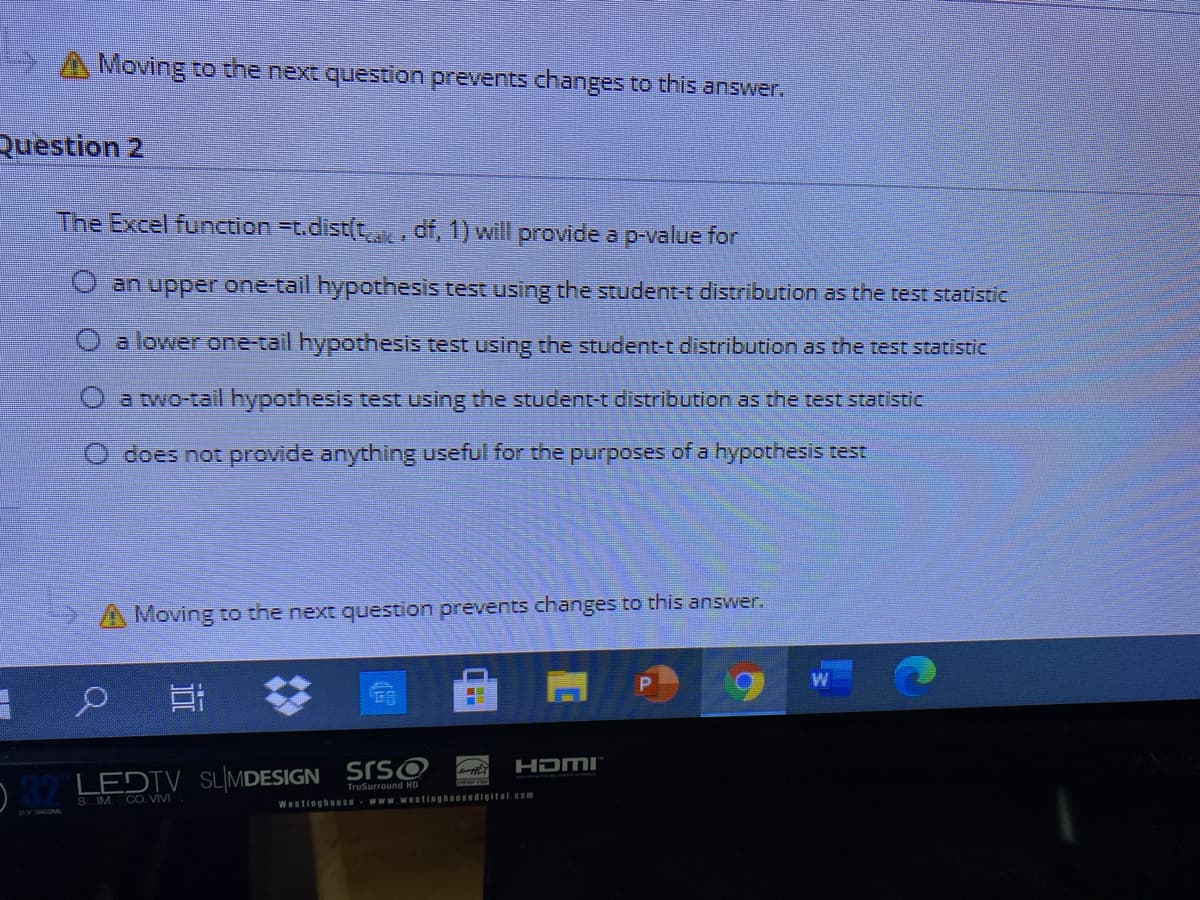 Moving to the next question prevents changes to this answer.
Question 2
The Excel function =t.dist(t df, 1) will provide a p-value for
O an upper one-tail hypothesis test using the student-t distribution as the test statistic
a lower one-tail hypothesis test using the student-t distribution as the test statistic
O a two-tail hypothesis test using the student-t distribution as the test statistic
does not provide anything useful for the purposes of a hypothesis test
A Moving to the next question prevents changes to this answer.
HDMI
LEDTV SLIMDESIGN SISO
TruSurround HD
S IM. CO. VIVI
WestinghoUSe wwwWestinghoUsedigital.cem
