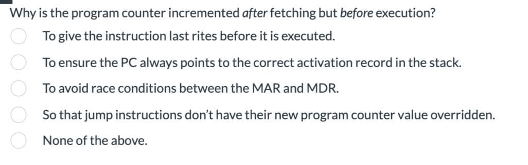 Why is the program counter incremented after fetching but before execution?
To give the instruction last rites before it is executed.
To ensure the PC always points to the correct activation record in the stack.
To avoid race conditions between the MAR and MDR.
ooooo
So that jump instructions don't have their new program counter value overridden.
None of the above.