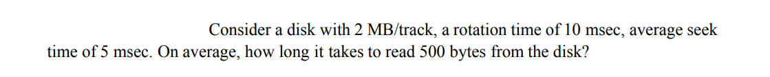 Consider a disk with 2 MB/track, a rotation time of 10 msec, average seek
time of 5 msec. On average, how long it takes to read 500 bytes from the disk?