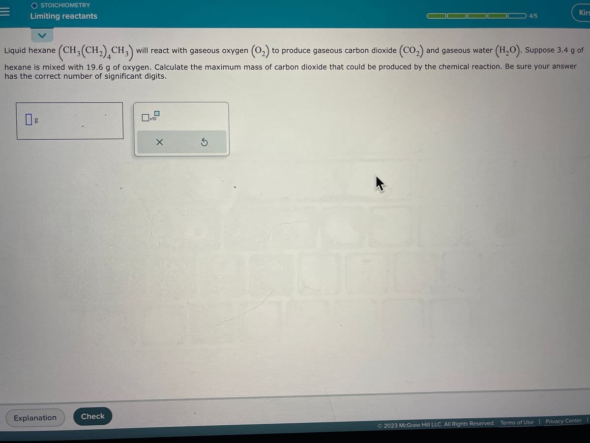 E
O STOICHIOMETRY
Limiting reactants
6.0
Liquid hexane (CH₂(CH₂) CH3) will react with gaseous oxygen (0₂) to produce gaseous carbon dioxide (CO₂) and gaseous water (H₂O). Suppose 3.4 g of
4
hexane is mixed with 19.6 g of oxygen. Calculate the maximum mass of carbon dioxide that could be produced by the chemical reaction. Be sure your answer
has the correct number of significant digits.
g
Explanation
Check
x10
X
4/5
Ś
Kirs
2023 McGraw Hill LLC. All Rights Reserved. Terms of Use | Privacy Center |
