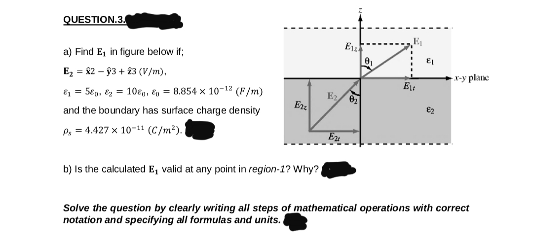 QUESTION.3.
E1
Erz
a) Find E, in figure below if;
E2 = 82 – ŷ3 + 23 (V/m),
x-y plane
E = 5€0, E2 = 10ɛ0, ɛ, = 8.854 × 10-12 (F/m)
E2
02
Erz
E2
and the boundary has surface charge density
Ps = 4.427 x 10-11 (C/m²).
E2
b) Is the calculated E, valid at any point in region-1? Why?
Solve the question by clearly writing all steps of mathematical operations with correct
notation and specifying all formulas and units.
