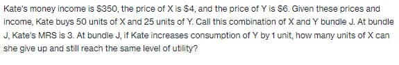 Kate's money income is $350, the price of X is $4, and the price of Y is $6. Given these prices and
income, Kate buys 50 units of X and 25 units of Y. Call this combination of X and Y bundle J. At bundle
J, Kate's MRS is 3. At bundle J, if Kate increases consumption of Y by 1 unit, how many units of X can
she give up and still reach the same level of utility?