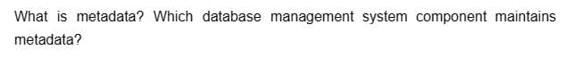 What is metadata? Which database management system component maintains
metadata?