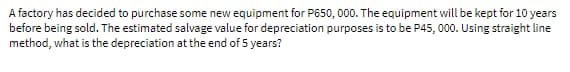 A factory has decided to purchase some new equipment for P650, 000. The equipment will be kept for 10 years
before being sold. The estimated salvage value for depreciation purposes is to be P45, 000. Using straight line
method, what is the depreciation at the end of 5 years?
