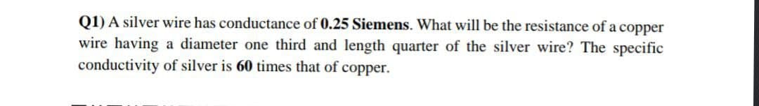 Q1) A silver wire has conductance of 0.25 Siemens. What will be the resistance of a copper
wire having a diameter one third and length quarter of the silver wire? The specific
conductivity of silver is 60 times that of copper.
