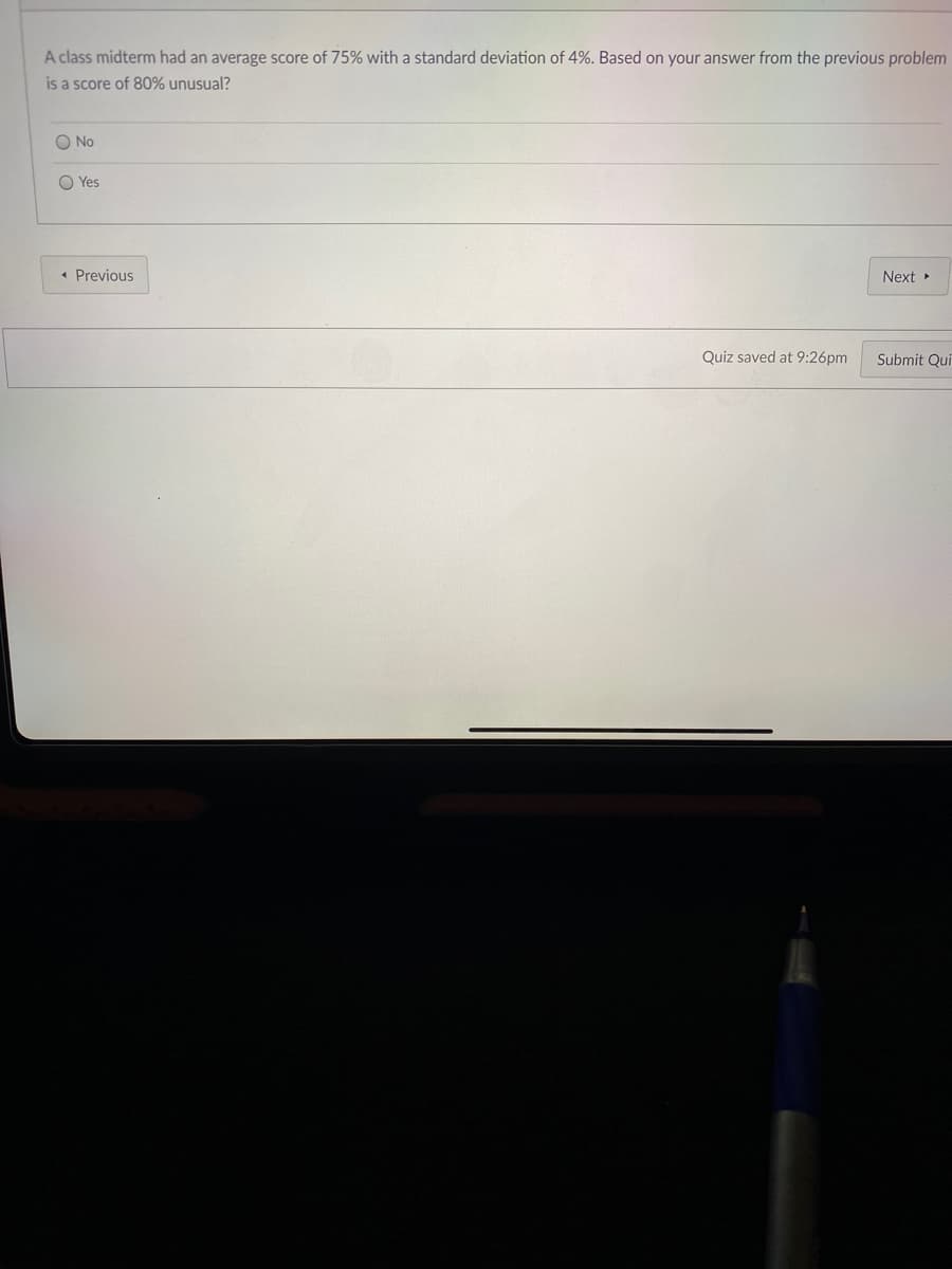 A class midterm had an average score of 75% with a standard deviation of 4%. Based on your answer from the previous problem
is a score of 80% unusual?
O No
O Yes
« Previous
Next »
Quiz saved at 9:26pm
Submit Qui
