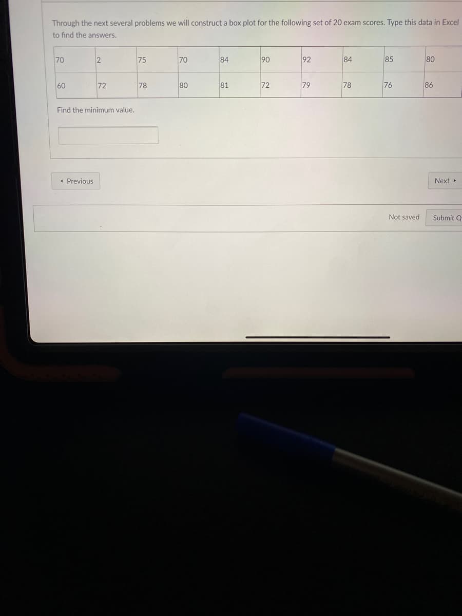 Through the next several problems we will construct a box plot for the following set of 20 exam scores. Type this data in Excel
to find the answers.
70
2
75
70
84
90
92
84
85
80
60
72
78
80
81
72
79
78
76
86
Find the minimum value.
Previous
Next
Not saved
Submit Q
