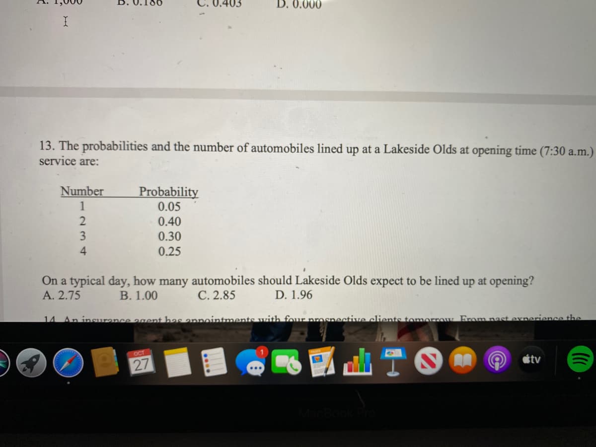 0.403
D. 0.000
13. The probabilities and the number of automobiles lined up at a Lakeside Olds at opening time (7:30 a.m.)
service are:
Number
Probability
0.05
1
0.40
3
0.30
4
0.25
On a typical day, how many automobiles should Lakeside Olds expect to be lined up at opening?
D. 1.96
A. 2.75
В. 1.00
С. 2.85
14 An insurance agent has annointments with four nrosnective clients tomorrow From nast exnerience the
OCT
étv
27
