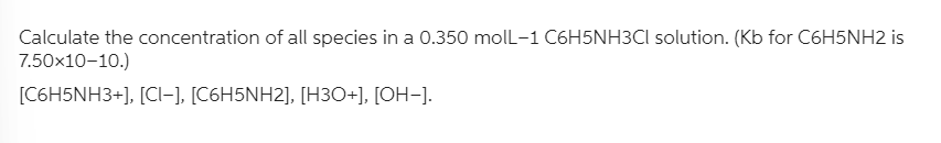 Calculate the concentration of all species in a 0.350 molL-1 C6H5NH3Cl solution. (Kb for C6H5NH2 is
7.50x10-10.)
[C6H5NH3+], [CI-], [C6H5NH2], [H3O+], [OH-].