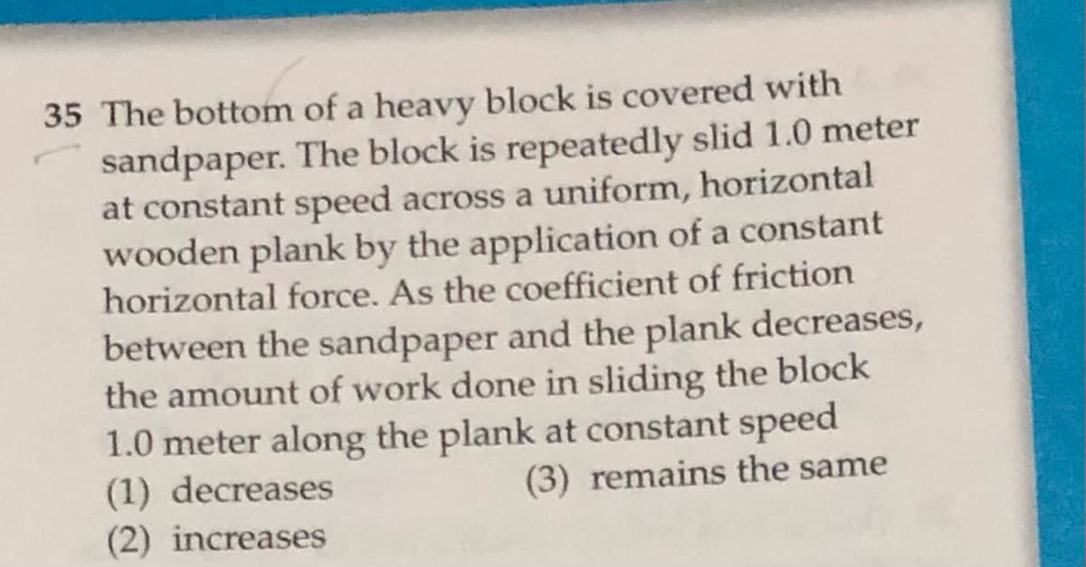 35 The bottom of a heavy block is covered with
sandpaper. The block is repeatedly slid 1.0 meter
at constant speed across a uniform, horizontal
wooden plank by the application of a constant
horizontal force. As the coefficient of friction
between the sandpaper and the plank decreases,
the amount of work done in sliding the block
1.0 meter along the plank at constant speed
(1) decreases
(2) increases
(3) remains the same
