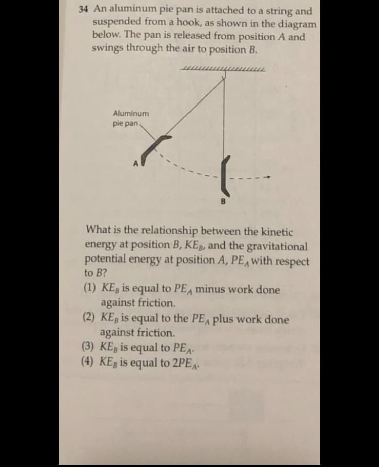 34 An aluminum pie pan is attached to a string and
suspended from a hook, as shown in the diagram
below. The pan is released from position A and
swings through the air to position B.
Aluminum
pie pan.
A
What is the relationship between the kinetic
energy at position B, KEB, and the gravitational
potential energy at position A, PE,with respect
to B?
(1) KEB is equal to PEA minus work done
against friction.
(2) KEB is equal to the PE plus work done
against friction.
(3) KEg is equal to PEA-
(4) KEg is equal to 2PE4-
