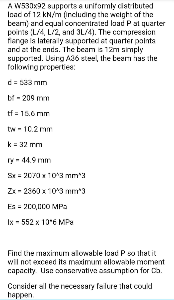 A W530x92 supports a uniformly distributed
load of 12 kN/m (including the weight of the
beam) and equal concentrated load P at quarter
points (L/4, L/2, and 3L/4). The compression
flange is laterally supported at quarter points
and at the ends. The beam is 12m simply
supported. Using A36 steel, the beam has the
following properties:
d
= 533 mm
bf = 209 mm
tf = 15.6 mm
tw =
10.2 mm
k = 32 mm
%3D
ry = 44.9 mm
%3D
Sx = 2070 x 10^3 mm^3
Zx = 2360 x 10^3 mm^3
Es = 200,000 MPa
Ix 3D 552 х 10^6 MPа
Find the maximum allowable load P so that it
will not exceed its maximum allowable moment
capacity. Use conservative assumption for Cb.
Consider all the necessary failure that could
happen.
