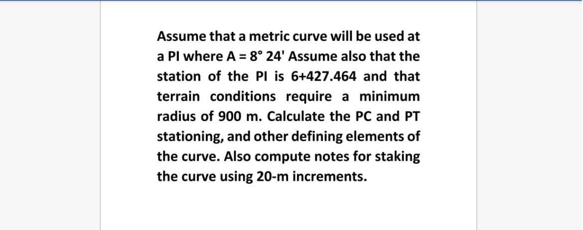 Assume that a metric curve will be used at
a Pl where A = 8° 24' Assume also that the
station of the PI is 6+427.464 and that
terrain conditions require a minimum
radius of 900 m. Calculate the PC and PT
stationing, and other defining elements of
the curve. Also compute notes for staking
the curve using 20-m increments.
