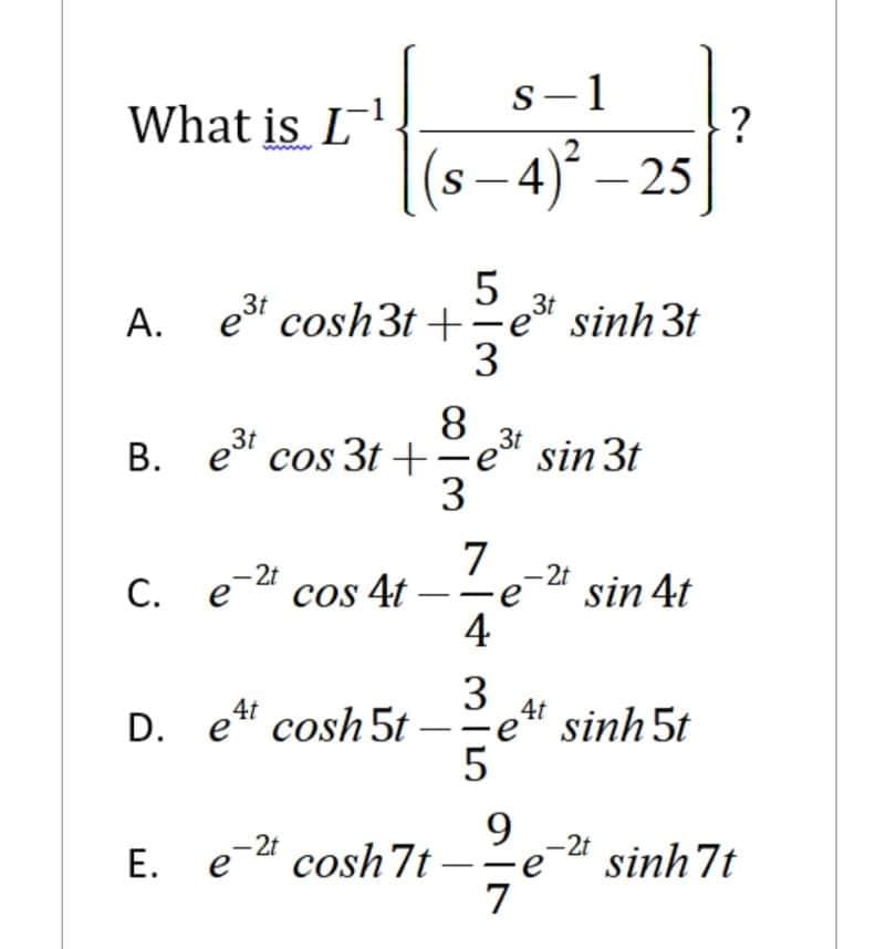 s-1
What is L
www
(s – 4)° – 25
A. et cosh3t +
5
3t
-e sinh 3t
3
8.
=e" sin 3t
3
B. e cos 3t +
3t
7
cos 4t –-e
4
-2t
-2t
C. e-2
sin 4t
3
4t
e sinh 5t
5
D. e" cosh 5t -
9
E. e" cosh7t
7
-2t
-2t
sinh 7t
