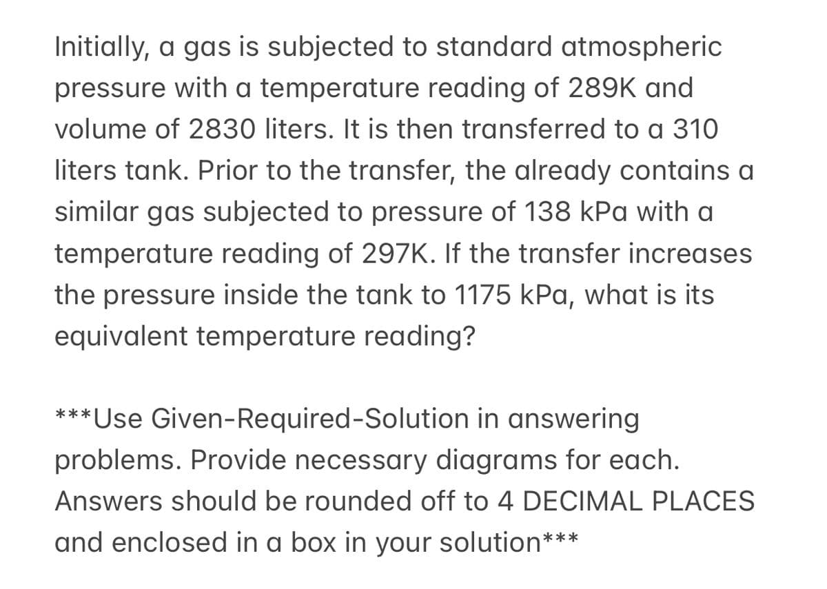 Initially, a gas is subjected to standard atmospheric
pressure with a temperature reading of 289K and
volume of 2830 liters. It is then transferred to a 310
liters tank. Prior to the transfer, the already contains a
similar gas subjected to pressure of 138 kPa with a
temperature reading of 297K. If the transfer increases
the pressure inside the tank to 1175 kPa, what is its
equivalent temperature reading?
*** Use Given-Required-Solution in answering
problems. Provide necessary diagrams for each.
Answers should be rounded off to 4 DECIMAL PLACES
and enclosed in a box in your solution***
